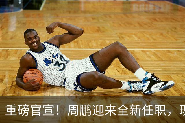 重磅官宣！周鹏迎来全新任职，现身广东携手易建联，薪资报酬出乎意料